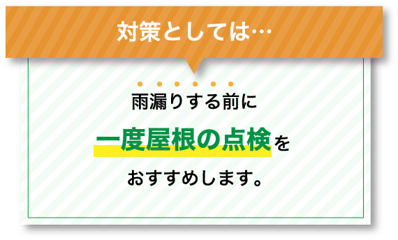 対策としては…雨漏りする前に一度屋根の点検をおすすめします。